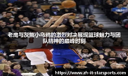老鹰与灰熊小乌鸦的激烈对决展现篮球魅力与团队精神的巅峰时刻